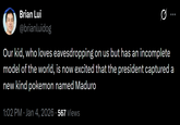 Brian Lui @brianluidog Q Our kid, who loves eavesdropping on us but has an incomplete model of the world, is now excited that the president captured a new kind pokemon named Maduro 1:02 PM • Jan 4, 2026 - 567 Views