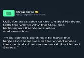 Drop Site News Drop Site @DropSiteNews U.S. Ambassador to the United Nations tells the world why the U.S. has kidnapped the Venezuelan ambassador: "You cannot continue to have the largest oil reserves in the world under the control of adversaries of the United States."