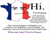Hi. I'm France. And in the last 238 years, while countries like the United States have maintained the same, boring government structure, I've managed to exist as: One Ancien Regime, or Kingdom, two Empires, five Republics, one Consulate, one Directory, and one Provisional Fascist client state What can I say? Vive la France