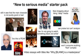 "New to serious media" starter pack still in awe that the main character is not purely good or bad likes bragging about liking "deep" media NETFLIX ORIGINAL BOJACK HORSEMAN "ew i'm not going to watch something black and white" Attack on Titan "bro this is PEAK" PORTAL can praise but can't analyze ROCKSTAR GAMES RED DEAD REDEMPTION DEATH NOTE won't consume anything *that* complex Video essays with titles like "Why [BLANK] is a masterpiece"