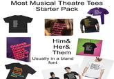 Most Musical Theatre Tees Starter Pack Greg& Steve& Stu& Mark& Leighton& Chad. Lonny& Dennis& Drew& Sherrie& Stacee& Justice& Hertz& Franz& Regina. OCEAN& CONSTANCE NOEL& RICKY& MISCHAR JANE& KARNAN Mimi& Roger& Collins& Angel& Maureen& Mark Regina& Gretchen Karen& Juliet & May & Francois & Anne & Will & Nurse & Lance & ...Romeo who? Cady& Janis& Damian Him& Her& Them Usually in a bland font Aragon& Boleyn& Seymour Cleves& Howard& Elphaba& Glinda& Fiyero& Nessarose& Boq& The Wizard& Morrible& Dillamond. Gershwin & Rodgers & Bernstein & Sondheim & Your Name.