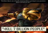 "Brother, there are a horde of greenskins coming to our position. What should we do?" N ">KILL 7 BILLION PEOPLE"