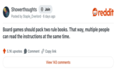 Showerthoughts + Join reddit Posted by Staple_Overlord 6 days ago Board games should pack two rule books. That way, multiple people can read the instructions at the same time. 5.1K upvotes Comment Copy link View 143 comments