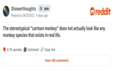 Showerthoughts + Join reddit Posted by 09232022 5 days ago The stereotypical "cartoon monkey" does not actually look like any monkey species that exists in real life. 4.7K upvotes Comment Copy link View 186 comments