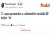 Showerthoughts → Join Posted by gorginhanson 3 days ago reddit X-rays expressed as a radio station would be 10 billion FM. 2.7K upvotes Comment Copy link View 27 comments