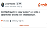 Showerthoughts Join Posted by LennyLennsen 4 days ago Given how frequently we use our phones, it's now kind of an achievement to forget it at home before heading out. 1.8K upvotes Comment Copy link View 66 comments reddit