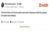 Showerthoughts + Join Posted by CaptainLhurgoyf 7 days ago reddit The first Who's On First routine was when Odysseus told the cyclops his name was Nobody. 1.7K upvotes Comment Copy link View 46 comments