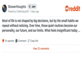 Showerthoughts + Join Posted by ColdAntique291 3 days ago reddit Most of life is not shaped by big decisions, but by the small habits we repeat without noticing. Over time, those quiet routines become our personality, our future, and our limits. What feels insignificant today ... 1K upvotes Comment Copy link View 23 comments