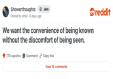 Showerthoughts + Join Posted by ehtio · 6 days ago We want the convenience of being known without the discomfort of being seen. 770 upvotes Comment Copy link View 15 comments reddit