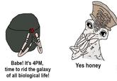 Babe! It's 4PM, time to rid the galaxy of all biological life! Yes honey