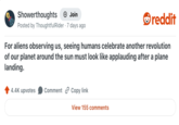 Showerthoughts → Join Posted by ThoughtfulRider 7 days ago reddit For aliens observing us, seeing humans celebrate another revolution of our planet around the sun must look like applauding after a plane landing. 4.4K upvotes Comment Copy link View 155 comments