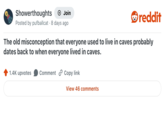 Showerthoughts + Join reddit Posted by pufballcat 8 days ago The old misconception that everyone used to live in caves probably dates back to when everyone lived in caves. 1.4K upvotes Comment Copy link View 46 comments