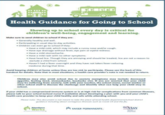 1999 Health Guidance for Going to School Showing up to school every day is critical for children's well-being, engagement and learning. Make sure to send children to school if they are: Generally healthy and well. •Participating in usual day to day activities. Children can even go to school if they. •Have a mild cold, which may include a runny nose and/or cough. •Have eye drainage without fever, eye pain or eyelid redness. • Have a mild stomachache. Have a mild rash with no other symptoms. • Have head lice. Though they are annoying and should be treated, lice are not a reason to exclude a child from school. •Haven't had a fever overnight and they have not taken fever-reducing medicine during that time. Avoid keeping children at home unless they are too sick to participate. Please see the back of this handout for details. Note that in most situations, a health-care provider's note is not needed to return. Children may also avoid school due to anxiety (symptoms may include decreased appetite, feeling tired, stomachache, headache etc). If you are worried that your child may be suffering from anxiety, talk with your teacher, the school nurse, social worker or other school staff to discuss the challenge and identify what can help your child stay in school. If your child has a compromised immune system or is at high risk for complications from common illnesses, please talk to your school (school nurse if available) about developing a plan with you and your child's health-care provider to keep your child healthy and safe while attending school. Please note: This document is not meant to take the place of local health department/school district guidance including about contagious illnesses such as Covid-19 and the flu. Attendance Works KAISER PERMANENTE. Asy