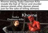 Khorne seeing Tuska Daemon-Killa invade the Eye of Terror and murder demon planet after demon planet just for the sake of killing demons. Tuska Khorne Daemon-killa Well, I just wanna say that I'm a huge fan.