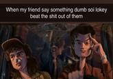 When my friend say something dumb soi lokey beat the s--- out of them