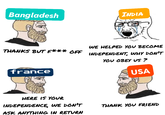 Bangladesh INDIA WE HELPED YOU BECOME THANKS BUT F*** OFF INDEPENDENT, WHY DON'T france YOU OBEY US? USA HERE IS YOUR INDEPENDENCE, WE DON'T ASK ANYTHING IN RETURN THANK YOU FRIEND