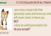ymous 11/19/23(Sun)06:58:59 No.754669 >you have a loyal wife that genuinely cares and loves you and will never cheat or leave you BUT >shes an anthropomorphic fox do you accept? 40 KB GIF