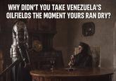 WHY DIDN'T YOU TAKE VENEZUELA'S OILFIELDS THE MOMENT YOURS RAN DRY?