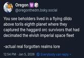 Oregon @oregonthedm.bsky.social You see beholders lived in a flying dildo above torils eighth planet where they captured the haggard orc survivors that had decimated the elvish imperial space fleet -actual real forgotten realms lore 12:54 PM Jan 5, 2026 Everybody can reply