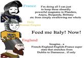 France I'm doing all I can just to keep these absurdly powerful magnates in Flanders, Anjou, Burgundy, Brittany etc from simply swallowing me whole Holy Roman Empire Feed me Italy! Now! England Imagine.. a French-England-English-France super state that stretches from Dublin to Damascus.. if only