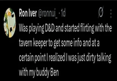 Ron Iver @ronnui_ • 1d 80 Was playing D&D and started flirting with the tavern keeper to get some info and at a certain point I realized I was just dirty talking with my buddy Ben