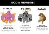 GOD'S NEMESIS: TYPHON FENRIR SATAN -I MAKE A WHOLE PANTHEON RUN LIKE BITCHS -BEAT THE S--- OUT OF ZEUS IN A FAIR FIGHT -" BE IMPRISONED IN TARTARUS BECAUSE NO ONE CAN KILL ME! -EAT ODIN ALIVE -WAS CHAINED BECAUSE THE GOD SCARED OF ME SO MUCH! -ALSO A GOOD BOI! "PLEASE GIRL, JUST EAT THAT APPLE" -ALMOST FEATLESS, 90% OF HIS FEATS COME FROM FAN FICTION
