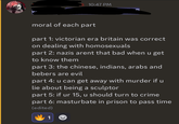 10:47 PM moral of each part part 1: victorian era britain was correct on dealing with homosexuals part 2: nazis arent that bad when u get to know them part 3: the chinese, indians, arabs and bebers are evil part 4: u can get away with murder if u lie about being a sculptor part 5: if ur 15, u should turn to crime part 6: masturbate in prison to pass time (edited) 1