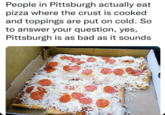 People in Pittsburgh actually eat pizza where the crust is cooked and toppings are put on cold. So to answer your question, yes, Pittsburgh is as bad as it sounds