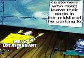 ME, A LOT ATTENDANT imgflip.com customers who don't leave their carts in the middle of the parking lot