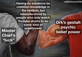 Master Chief's "luck" Having its existence be common knowledge in the fandom, but misunderstood by people who only watch Youtube shorts to be some kind of superpower u/BillCarson 12799 Ork's gestalt psychic belief power