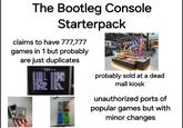The Bootleg Console Starterpack claims to have 777,777 games in 1 but probably are just duplicates 700 IN probably sold at a dead mall kiosk unauthorized ports of popular games but with minor changes