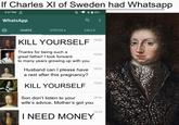 If Charles XI of Sweden had Whatsapp 3:27 PM WhatsApp CHATS STATUS. CALLS KILL YOURSELF Thanks for being such a great father! I look forward to many years growing up with you 15:26 15:24 Husband can I please have 15:23 a rest after this pregnancy? KILL YOURSELF Son don't listen to your wife's advice, Mother's got you I NEED MONEY 15:20 15:16 15:13