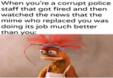 When you're a corrupt police staff that got fired and then watched the news that the mime who replaced you was doing its job much better than you: u/Khantlerpartesar