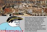 BOSTON "MASSACRE" X MAKE BRITANNIA RULE AGAIN ACKCHYUALLY Those were rioters and domestic terrorists. The British soldiers feared for their lives and this was a totally justifiable use of force. These were righteous British patriots who were heinously attacked and almost killed by a snowball. These people died because they didn't want to pay a small tax to cover a war they started.