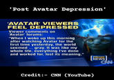 'Post Avatar Depression' 'AVATAR' VIEWERS FEEL DEPRESSED Viewer comments on 'Avatar' forums: "When I woke up this morning after watching Avatar for the first time yesterday, the world seemed... gray. It was like my whole life, everything I've done and worked for, lost its meaning," PRIME NEWS CAN Credit:- CNN (YouTube)