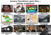 every fandom got the... (ship edition) canon femdom the popular yaoi two guys who canon never met each other tragic yaoi canon hetero ship canon hetero yuri that doesn't no one gives a ship everyone make sense but is damn abt loves still cool that one yaoi ship that has 2 fans random canon yaoi a cool ship that actually makes sense but is unpopular random i-----