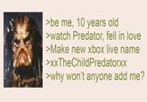 >be me, 10 years old >watch Predator, fell in love >Make new xbox live name >XxTheChildPredatorxx >why won't anyone add me?