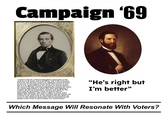 Campaign '69 "I believe that the continued Republican domination of the state by on all levels, and in all offices, will; if left unchecked and to its own devices; result in an oligarchy control of power by the few, at the expense of the many. The civil war is over and it is an opportunity now for my party to reform itself to the issues if the day, and look progressively towards the future. We cannot fight battles in policy that other died fighting in combat. We just be progressive, resolute, and stand for the union and for democracy. I have no quarrel with my respectable opponent, with whom I agree on much, and I believe that no matter the victor ourselves and out parties can continue to do good work for the people if this fine state; by worry is with continues domination and the potential for the people to fall victim to party loyalty over actual policy." "He's right but I'm better" Which Message Will Resonate With Voters?