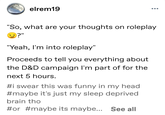 elrem19 ... "So, what are your thoughts on roleplay ?" "Yeah, I'm into roleplay" Proceeds to tell you everything about the D&D campaign I'm part of for the next 5 hours. #i swear this was funny in my head #maybe it's just my sleep deprived brain tho #or #maybe its maybe... See all