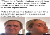 *That one Welsh labor watching his own corpse used as a fake dead spy for the Allies to use in their operation. *Also that same labor when the operation actually succeeded thanks to him: u/Khantlerpartesar