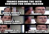 FRANCE DURING THE 16TH CENTURY FOR SOME REASON WHATS FRANCE'S FRANCIS KING'S NAME? FRANCE'S KING IS CALLED FRANCIS? SOUNDS A LOT LIKE "FRANCE'S" MAYBE THAT'S WHY HE BECAME FRANCE'S KING imgflip.com