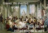 Greeks: We invented o-----. Romans: Yeah but we invited women to ours.