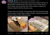 SODA @Sippin DirtySODA 6h • I ordered food and left my Door Dash driver a $10,000 Christmas tip, but not in the app. I put clear instructions in the order notes to check behind the trash can. They ate my food, dropped off an empty bag, and never read the order notes. Some people block their own blessings. M AMERICA Dasher -soda 600 1,2K 57,1K Ilil 2,7M Σ 88 VRENT