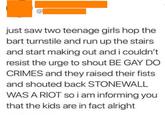 @ just saw two teenage girls hop the bart turnstile and run up the stairs and start making out and i couldn't resist the urge to shout BE GAY DO CRIMES and they raised their fists. and shouted back STONEWALL WAS A RIOT so i am informing you that the kids are in fact alright