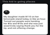 This kid is going places My daughter made $110 on her lemonade stand today, in like an hour. Turned out people were handing her $5s and $10s and she was just assertively saying thank you for the tip, and not offering change.