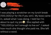 1984 www Replying to Chair I was playing a scratcher on my lunch break (100,000/yr for life if you win). My boss came in, asked what I was doing. I told her I'm about to quit my job. She replied with "100,000/yr isn't enough to live on". I asked how much she thought she paid me. She left without a word.