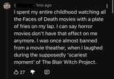 D 1mo ago I spent my entire childhood watching all the Faces of Death movies with a plate of fries on my lap. I can say horror movies don't have that effect on me anymore. I was once almost banned from a movie theather, when I laughed during the supposedly 'scariest moment' of The Blair Witch Project. B 27