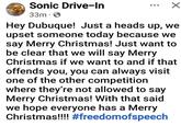 Sonic Drive-In 33m • ✓ Hey Dubuque! Just a heads up, we upset someone today because we say Merry Christmas! Just want to be clear that we will say Merry Christmas if we want to and if that offends you, you can always visit one of the other competition where they're not allowed to say Merry Christmas! With that said we hope everyone has a Merry Christmas!!!! #freedomofspeech