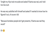 Tonight my 10yo took me aside and asked if Santa was real, and I told him the truth He was very satisfied with himself and asked if I wanted to know how he figured it out, of course I did "Because homeless people don't get presents, if Santa was real they would" Oh