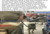 Just left Walmart where a lady with a basket full of TP asked me what kind of dog I had. I said a service dog. Very rudely she yells what type of service? I said he is a BLD. What's a BLD? She asked as she is allowing my dog to lick her face. With a straight face I said "He is my b licking dog (BLD). I can't find any toilet paper anywhere because of people like you hoarding the TP so he clean...... The cashier lost it and licks my a walked away from the register. H $9.94 21